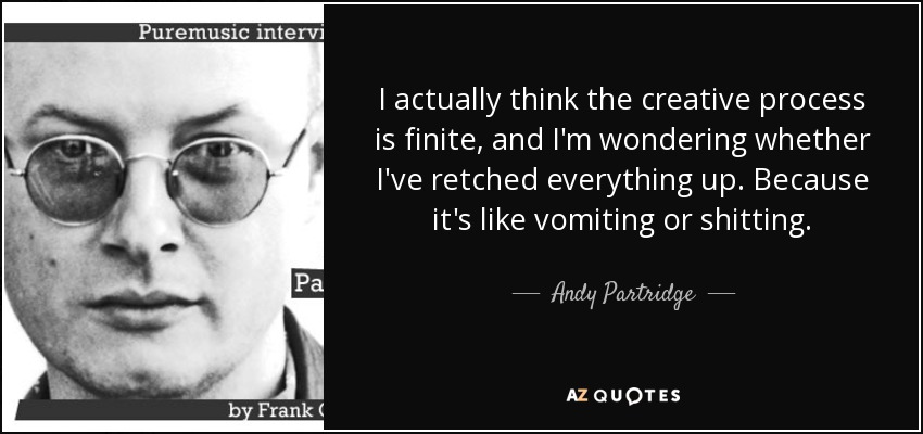 I actually think the creative process is finite, and I'm wondering whether I've retched everything up. Because it's like vomiting or shitting. - Andy Partridge