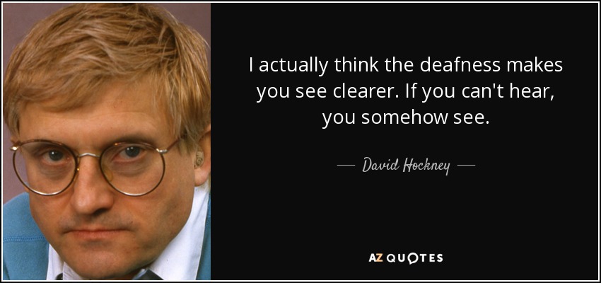 I actually think the deafness makes you see clearer. If you can't hear, you somehow see. - David Hockney