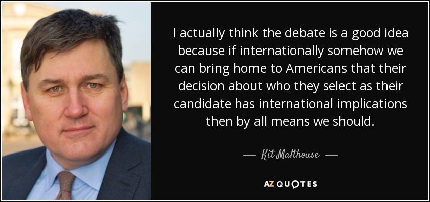 I actually think the debate is a good idea because if internationally somehow we can bring home to Americans that their decision about who they select as their candidate has international implications then by all means we should. - Kit Malthouse