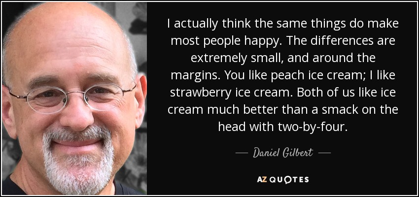 I actually think the same things do make most people happy. The differences are extremely small, and around the margins. You like peach ice cream; I like strawberry ice cream. Both of us like ice cream much better than a smack on the head with two-by-four. - Daniel Gilbert