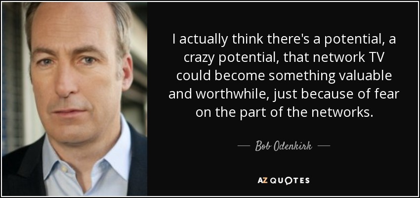 I actually think there's a potential, a crazy potential, that network TV could become something valuable and worthwhile, just because of fear on the part of the networks. - Bob Odenkirk