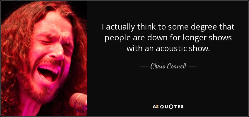 I actually think to some degree that people are down for longer shows with an acoustic show. - Chris Cornell