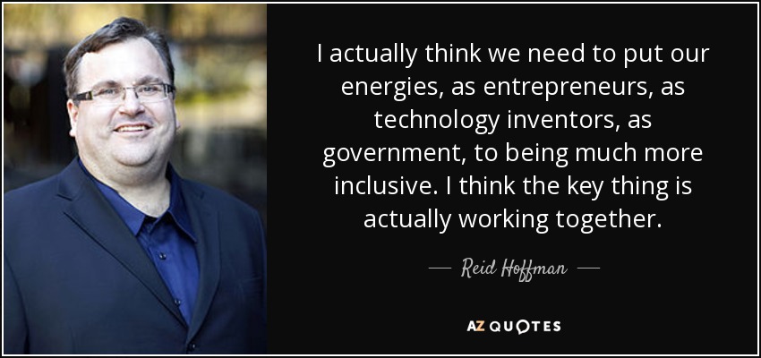 I actually think we need to put our energies, as entrepreneurs, as technology inventors, as government, to being much more inclusive. I think the key thing is actually working together. - Reid Hoffman