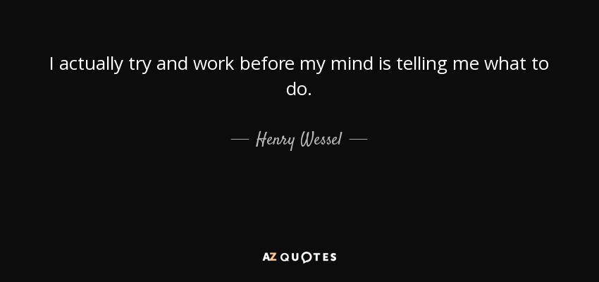 I actually try and work before my mind is telling me what to do. - Henry Wessel, Jr.