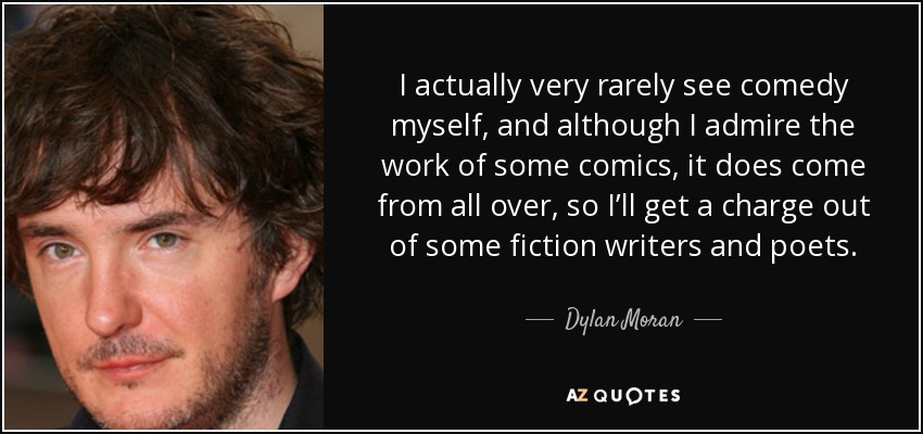 I actually very rarely see comedy myself, and although I admire the work of some comics, it does come from all over, so I’ll get a charge out of some fiction writers and poets. - Dylan Moran