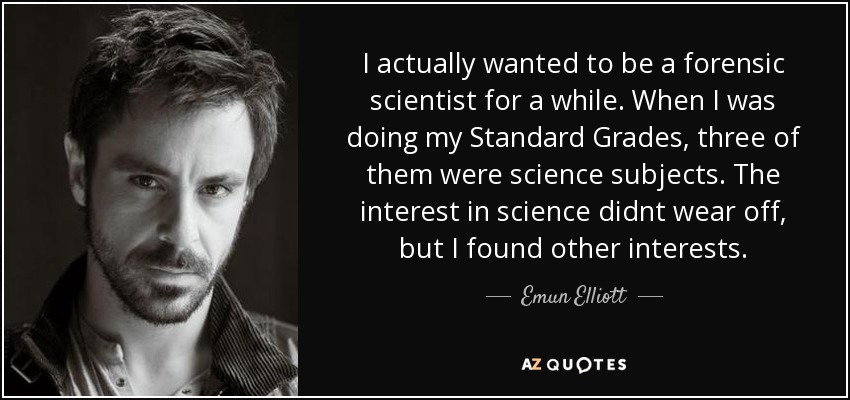 I actually wanted to be a forensic scientist for a while. When I was doing my Standard Grades, three of them were science subjects. The interest in science didnt wear off, but I found other interests. - Emun Elliott