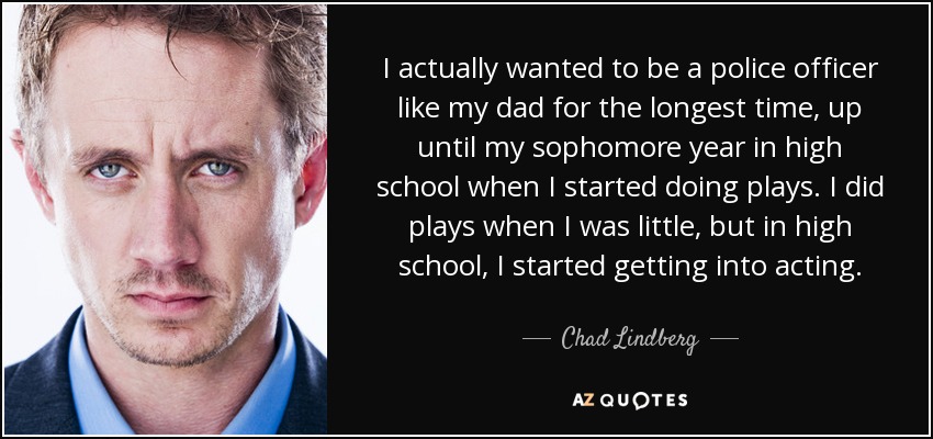 I actually wanted to be a police officer like my dad for the longest time, up until my sophomore year in high school when I started doing plays. I did plays when I was little, but in high school, I started getting into acting. - Chad Lindberg