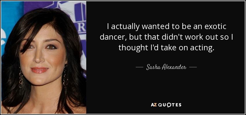 I actually wanted to be an exotic dancer, but that didn't work out so I thought I'd take on acting. - Sasha Alexander