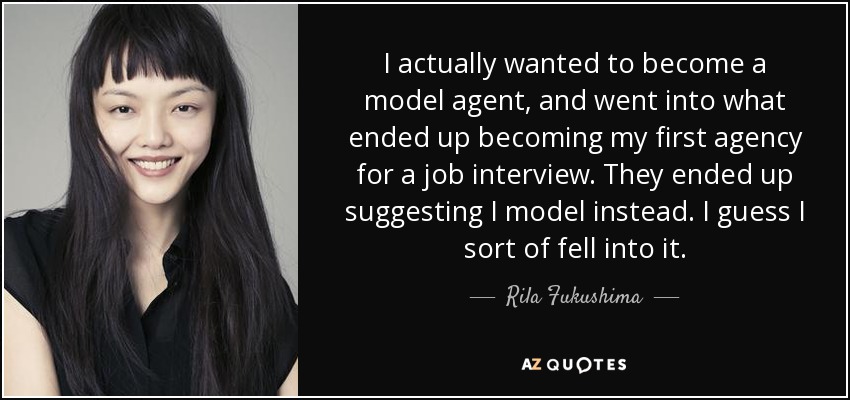 I actually wanted to become a model agent, and went into what ended up becoming my first agency for a job interview. They ended up suggesting I model instead. I guess I sort of fell into it. - Rila Fukushima