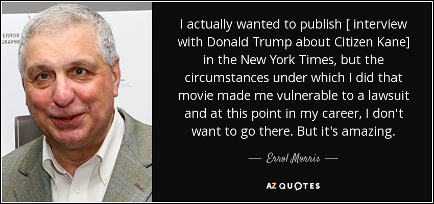 I actually wanted to publish [ interview with Donald Trump about Citizen Kane] in the New York Times, but the circumstances under which I did that movie made me vulnerable to a lawsuit and at this point in my career, I don't want to go there. But it's amazing. - Errol Morris