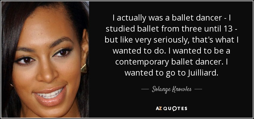 I actually was a ballet dancer - I studied ballet from three until 13 - but like very seriously, that's what I wanted to do. I wanted to be a contemporary ballet dancer. I wanted to go to Juilliard. - Solange Knowles