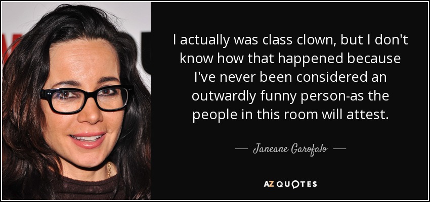 I actually was class clown, but I don't know how that happened because I've never been considered an outwardly funny person-as the people in this room will attest. - Janeane Garofalo