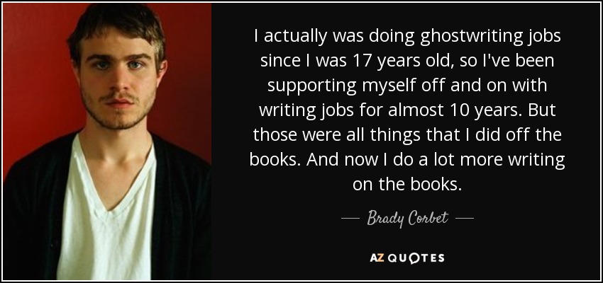 I actually was doing ghostwriting jobs since I was 17 years old, so I've been supporting myself off and on with writing jobs for almost 10 years. But those were all things that I did off the books. And now I do a lot more writing on the books. - Brady Corbet