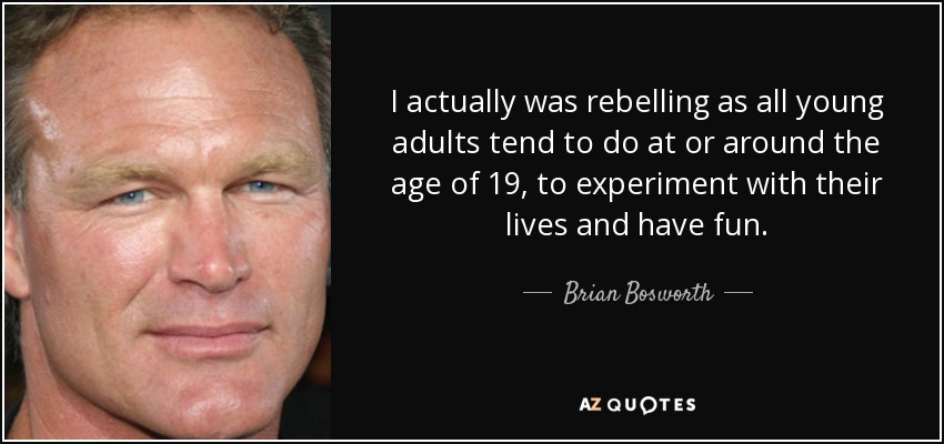I actually was rebelling as all young adults tend to do at or around the age of 19, to experiment with their lives and have fun. - Brian Bosworth