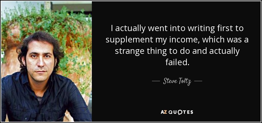I actually went into writing first to supplement my income, which was a strange thing to do and actually failed. - Steve Toltz