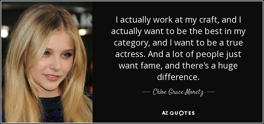 I actually work at my craft, and I actually want to be the best in my category, and I want to be a true actress. And a lot of people just want fame, and there's a huge difference. - Chloe Grace Moretz