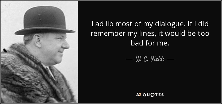 I ad lib most of my dialogue. If I did remember my lines, it would be too bad for me. - W. C. Fields