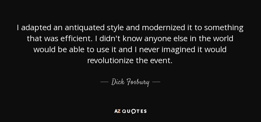 I adapted an antiquated style and modernized it to something that was efficient. I didn't know anyone else in the world would be able to use it and I never imagined it would revolutionize the event. - Dick Fosbury