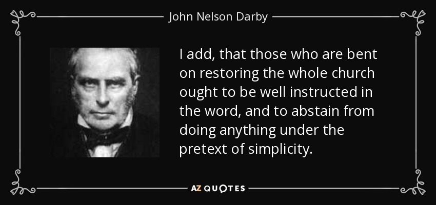 I add, that those who are bent on restoring the whole church ought to be well instructed in the word, and to abstain from doing anything under the pretext of simplicity. - John Nelson Darby