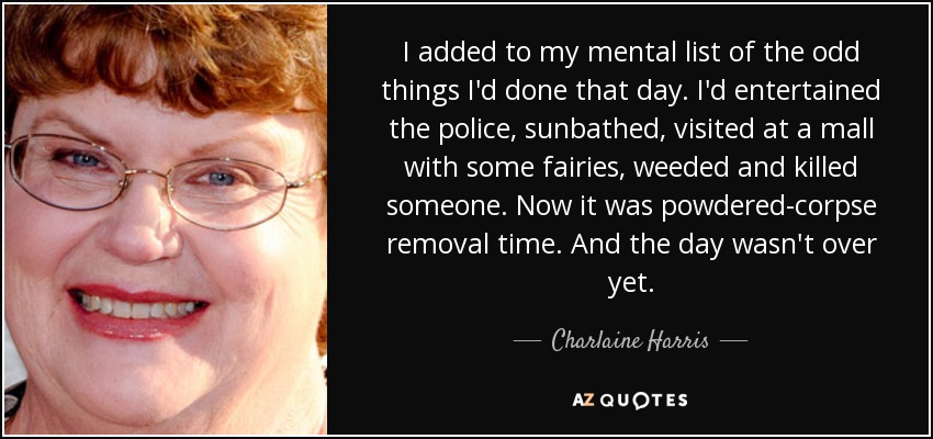 I added to my mental list of the odd things I'd done that day. I'd entertained the police, sunbathed, visited at a mall with some fairies, weeded and killed someone. Now it was powdered-corpse removal time. And the day wasn't over yet. - Charlaine Harris