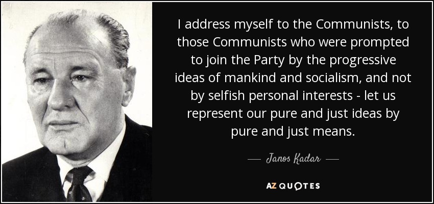 I address myself to the Communists, to those Communists who were prompted to join the Party by the progressive ideas of mankind and socialism, and not by selfish personal interests - let us represent our pure and just ideas by pure and just means. - Janos Kadar