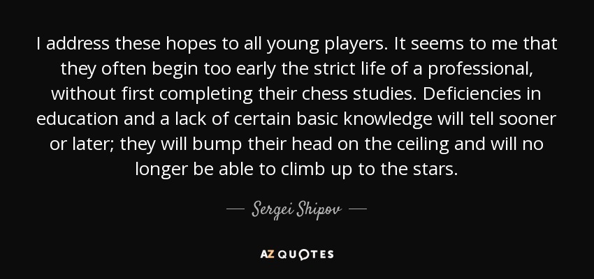 I address these hopes to all young players. It seems to me that they often begin too early the strict life of a professional, without first completing their chess studies. Deficiencies in education and a lack of certain basic knowledge will tell sooner or later; they will bump their head on the ceiling and will no longer be able to climb up to the stars. - Sergei Shipov