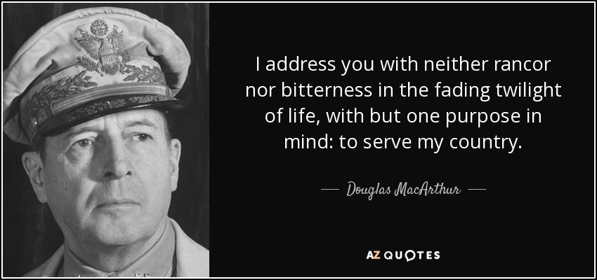 I address you with neither rancor nor bitterness in the fading twilight of life, with but one purpose in mind: to serve my country. - Douglas MacArthur