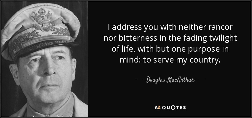 I address you with neither rancor nor bitterness in the fading twilight of life, with but one purpose in mind: to serve my country. - Douglas MacArthur