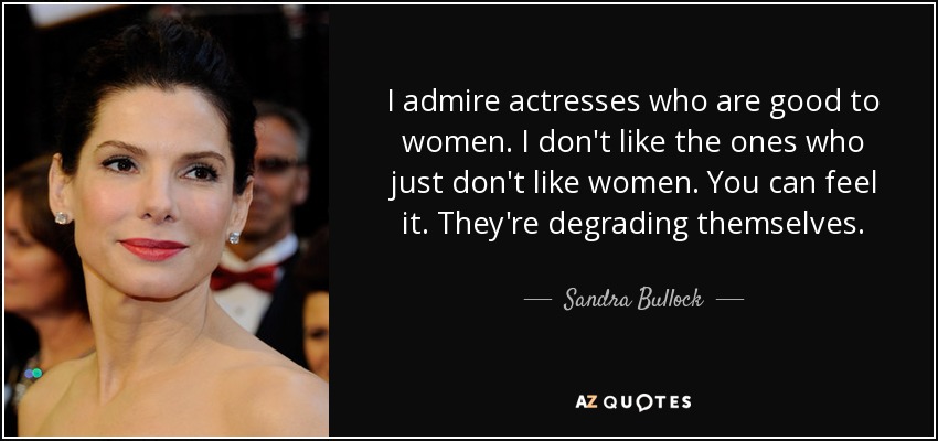 I admire actresses who are good to women. I don't like the ones who just don't like women. You can feel it. They're degrading themselves. - Sandra Bullock