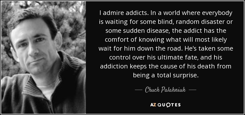 I admire addicts. In a world where everybody is waiting for some blind, random disaster or some sudden disease, the addict has the comfort of knowing what will most likely wait for him down the road. He's taken some control over his ultimate fate, and his addiction keeps the cause of his death from being a total surprise. - Chuck Palahniuk