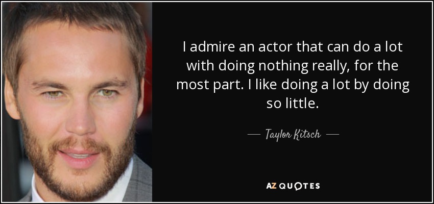 I admire an actor that can do a lot with doing nothing really, for the most part. I like doing a lot by doing so little. - Taylor Kitsch