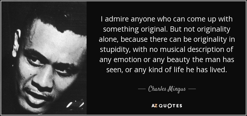 I admire anyone who can come up with something original. But not originality alone, because there can be originality in stupidity, with no musical description of any emotion or any beauty the man has seen, or any kind of life he has lived. - Charles Mingus