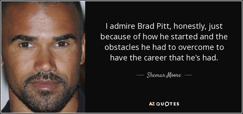 I admire Brad Pitt, honestly, just because of how he started and the obstacles he had to overcome to have the career that he's had. - Shemar Moore