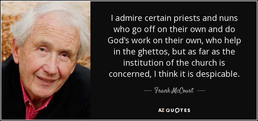 I admire certain priests and nuns who go off on their own and do God's work on their own, who help in the ghettos, but as far as the institution of the church is concerned, I think it is despicable. - Frank McCourt