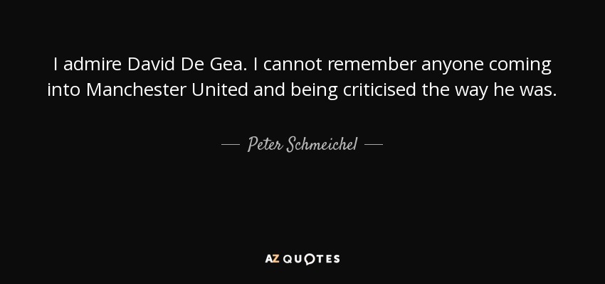 I admire David De Gea. I cannot remember anyone coming into Manchester United and being criticised the way he was. He was the subject of every debate in the media. You haven’t seen De Gea defend himself in the media or shifting the blame elsewhere. He just gets on with it. - Peter Schmeichel