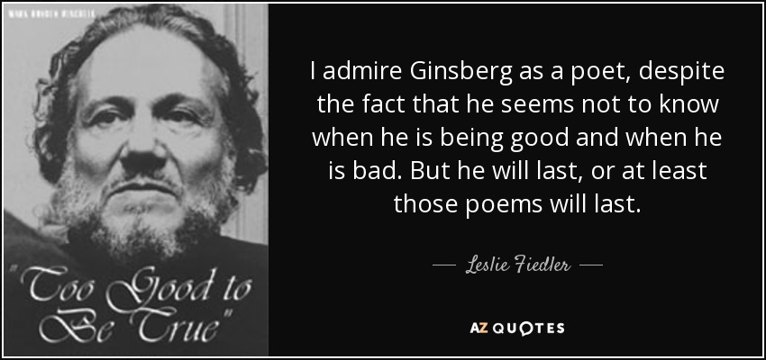 I admire Ginsberg as a poet, despite the fact that he seems not to know when he is being good and when he is bad. But he will last, or at least those poems will last. - Leslie Fiedler