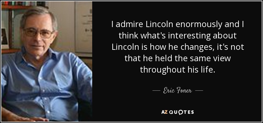 I admire Lincoln enormously and I think what's interesting about Lincoln is how he changes, it's not that he held the same view throughout his life. - Eric Foner