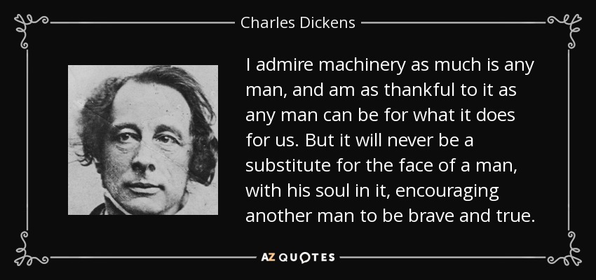 I admire machinery as much is any man, and am as thankful to it as any man can be for what it does for us. But it will never be a substitute for the face of a man, with his soul in it, encouraging another man to be brave and true. - Charles Dickens