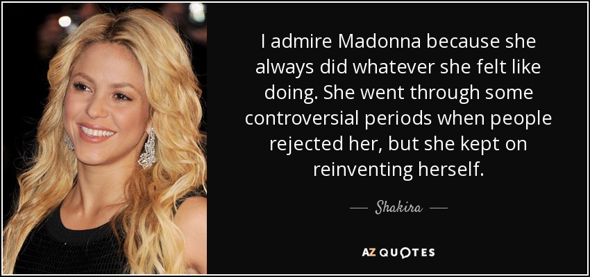 I admire Madonna because she always did whatever she felt like doing. She went through some controversial periods when people rejected her, but she kept on reinventing herself. - Shakira