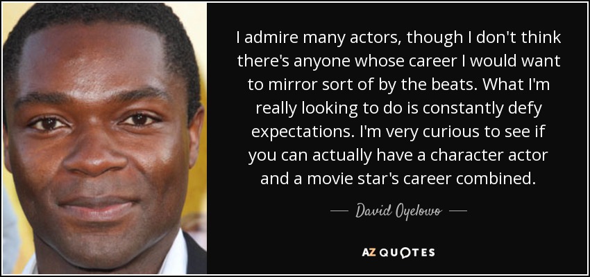 I admire many actors, though I don't think there's anyone whose career I would want to mirror sort of by the beats. What I'm really looking to do is constantly defy expectations. I'm very curious to see if you can actually have a character actor and a movie star's career combined. - David Oyelowo