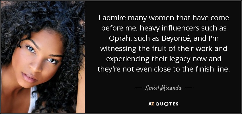 I admire many women that have come before me, heavy influencers such as Oprah, such as Beyoncé, and I'm witnessing the fruit of their work and experiencing their legacy now and they're not even close to the finish line. - Aeriel Miranda