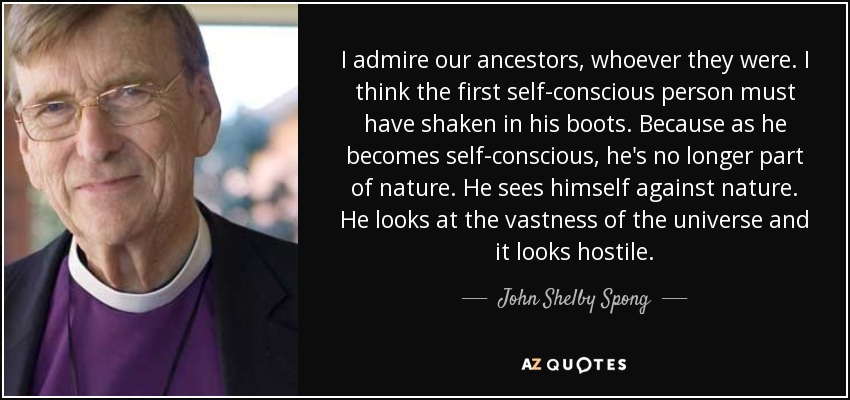 I admire our ancestors, whoever they were. I think the first self-conscious person must have shaken in his boots. Because as he becomes self-conscious, he's no longer part of nature. He sees himself against nature. He looks at the vastness of the universe and it looks hostile. - John Shelby Spong