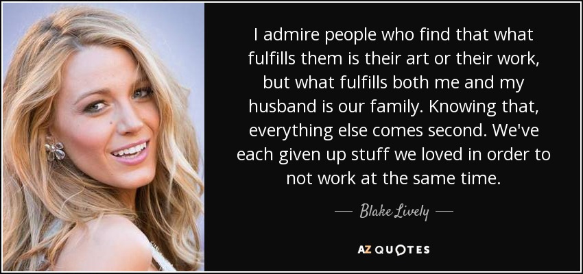 I admire people who find that what fulfills them is their art or their work, but what fulfills both me and my husband is our family. Knowing that, everything else comes second. We've each given up stuff we loved in order to not work at the same time. - Blake Lively