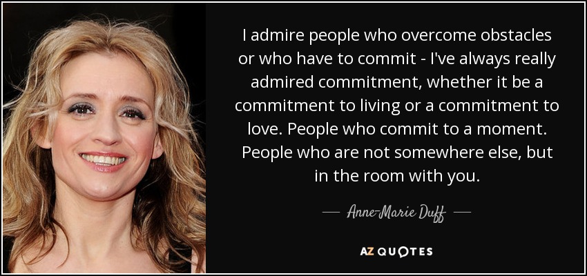 I admire people who overcome obstacles or who have to commit - I've always really admired commitment, whether it be a commitment to living or a commitment to love. People who commit to a moment. People who are not somewhere else, but in the room with you. - Anne-Marie Duff
