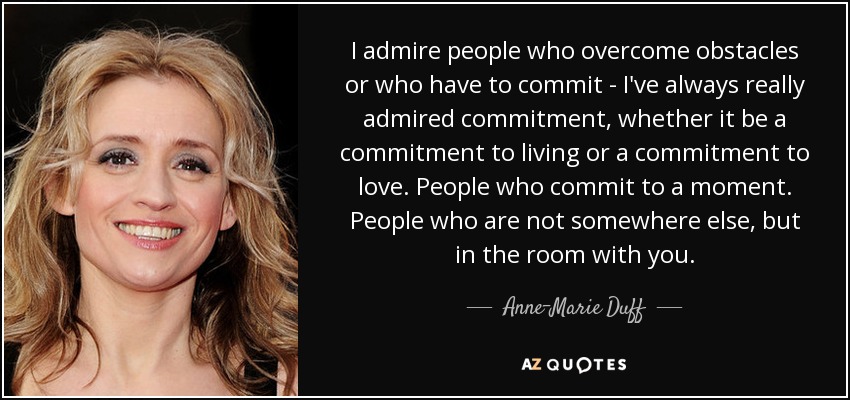 I admire people who overcome obstacles or who have to commit - I've always really admired commitment, whether it be a commitment to living or a commitment to love. People who commit to a moment. People who are not somewhere else, but in the room with you. - Anne-Marie Duff