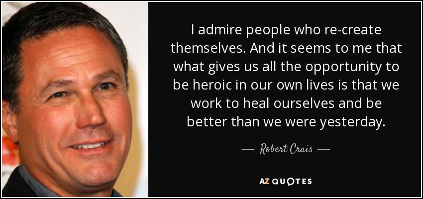 I admire people who re-create themselves. And it seems to me that what gives us all the opportunity to be heroic in our own lives is that we work to heal ourselves and be better than we were yesterday. - Robert Crais