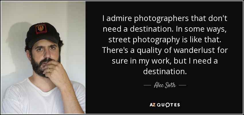 I admire photographers that don't need a destination. In some ways, street photography is like that. There's a quality of wanderlust for sure in my work, but I need a destination. - Alec Soth