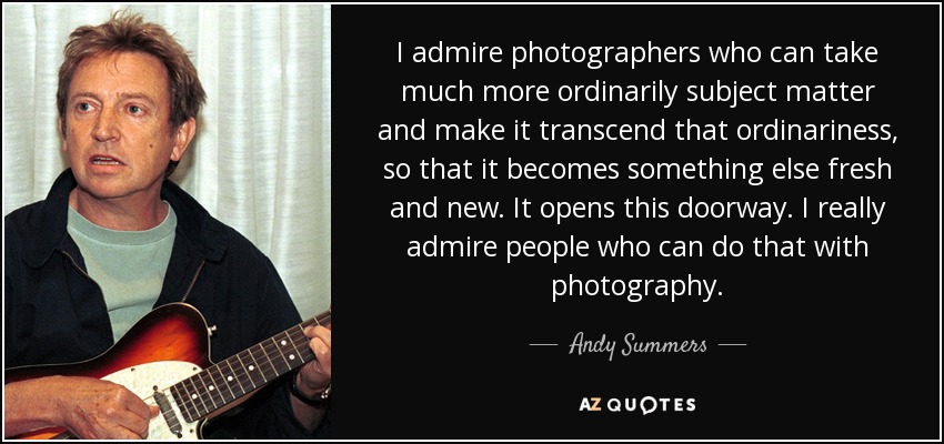 I admire photographers who can take much more ordinarily subject matter and make it transcend that ordinariness, so that it becomes something else fresh and new. It opens this doorway. I really admire people who can do that with photography. - Andy Summers