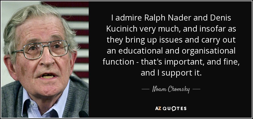 I admire Ralph Nader and Denis Kucinich very much, and insofar as they bring up issues and carry out an educational and organisational function - that's important, and fine, and I support it. - Noam Chomsky