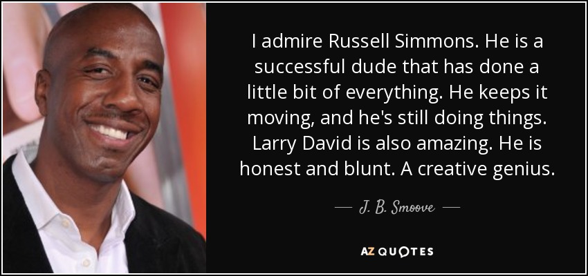 I admire Russell Simmons. He is a successful dude that has done a little bit of everything. He keeps it moving, and he's still doing things. Larry David is also amazing. He is honest and blunt. A creative genius. - J. B. Smoove